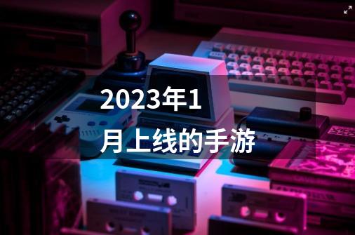 2023年1月上线的手游-第1张-游戏资讯-丘大网